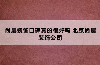 尚层装饰口碑真的很好吗 北京尚层装饰公司